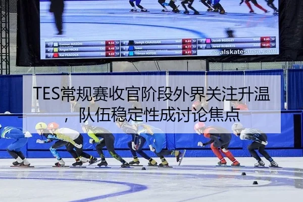 TES常规赛收官阶段外界关注升温，队伍稳定性成讨论焦点