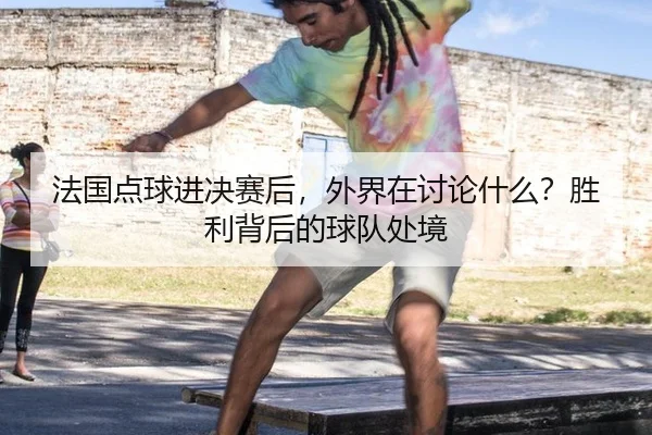 法国点球进决赛后，外界在讨论什么？胜利背后的球队处境